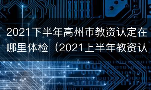 2021下半年高州市教资认定在哪里体检（2021上半年教资认定体检）