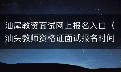 汕尾教资面试网上报名入口（汕头教师资格证面试报名时间）