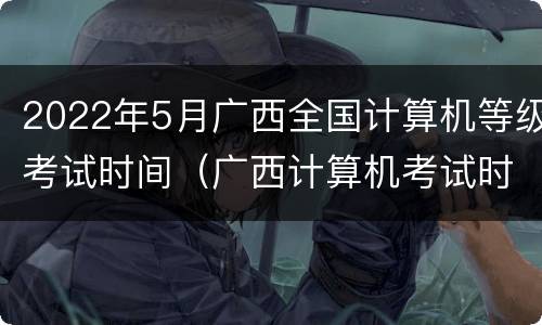2022年5月广西全国计算机等级考试时间（广西计算机考试时间安排）
