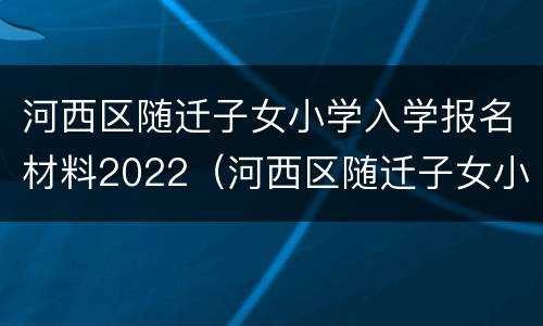 河西区随迁子女小学入学报名材料2022（河西区随迁子女小学入学报名材料2022年级）