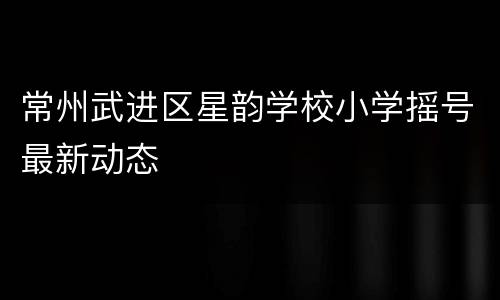 常州武进区星韵学校小学摇号最新动态