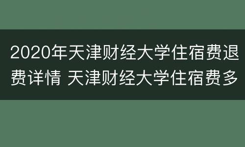 2020年天津财经大学住宿费退费详情 天津财经大学住宿费多少
