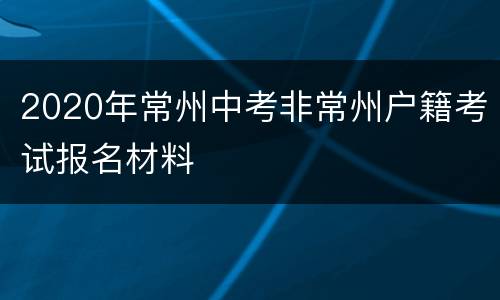 2020年常州中考非常州户籍考试报名材料