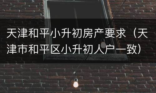 天津和平小升初房产要求（天津市和平区小升初人户一致）
