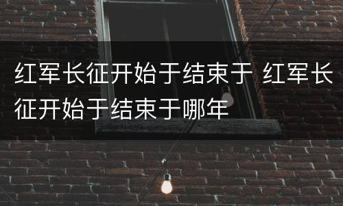 红军长征开始于结束于 红军长征开始于结束于哪年