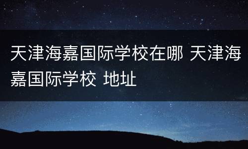 天津海嘉国际学校在哪 天津海嘉国际学校 地址