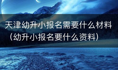 天津幼升小报名需要什么材料（幼升小报名要什么资料）