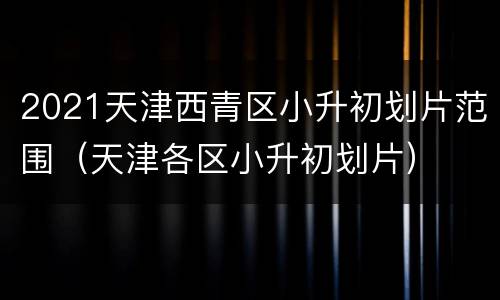 2021天津西青区小升初划片范围（天津各区小升初划片）