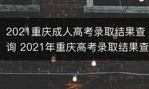 2021重庆成人高考录取结果查询 2021年重庆高考录取结果查询