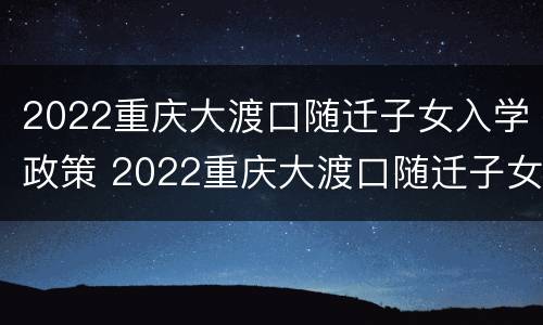 2022重庆大渡口随迁子女入学政策 2022重庆大渡口随迁子女入学政策咨询电话