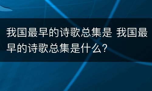 我国最早的诗歌总集是 我国最早的诗歌总集是什么?