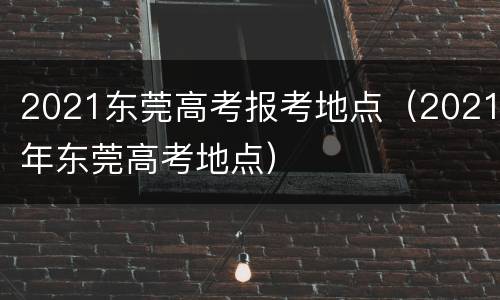 2021东莞高考报考地点（2021年东莞高考地点）