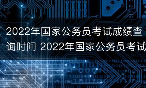 2022年国家公务员考试成绩查询时间 2022年国家公务员考试成绩查询时间湖北省十堰市