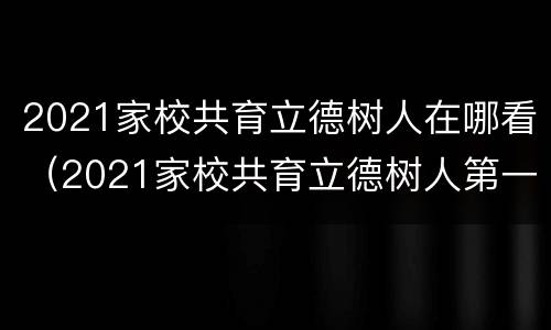 2021家校共育立德树人在哪看（2021家校共育立德树人第一期）