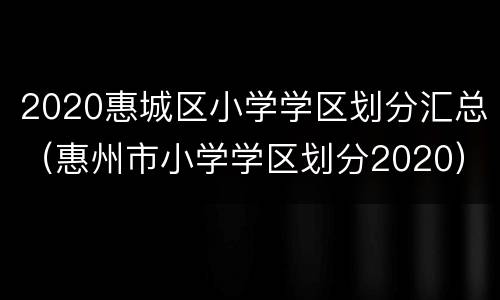2020惠城区小学学区划分汇总（惠州市小学学区划分2020）