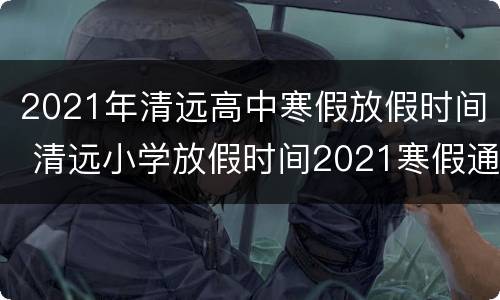 2021年清远高中寒假放假时间 清远小学放假时间2021寒假通知