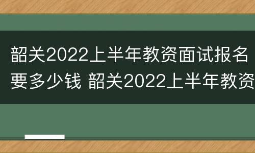 韶关2022上半年教资面试报名要多少钱 韶关2022上半年教资面试报名要多少钱呀