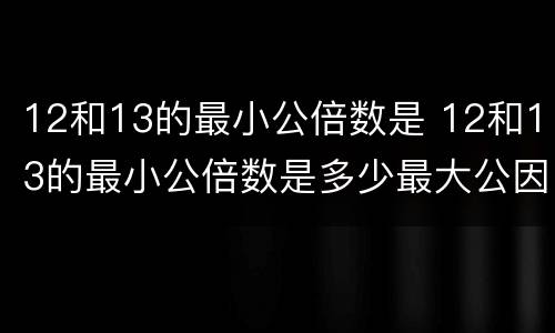 12和13的最小公倍数是 12和13的最小公倍数是多少最大公因数是多少