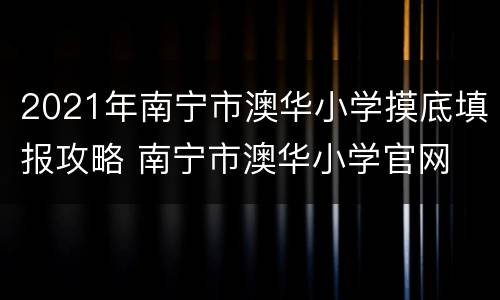 2021年南宁市澳华小学摸底填报攻略 南宁市澳华小学官网