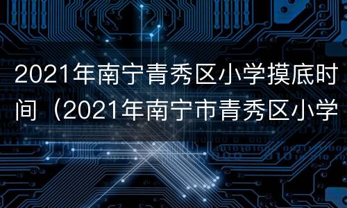 2021年南宁青秀区小学摸底时间（2021年南宁市青秀区小学报名时间）