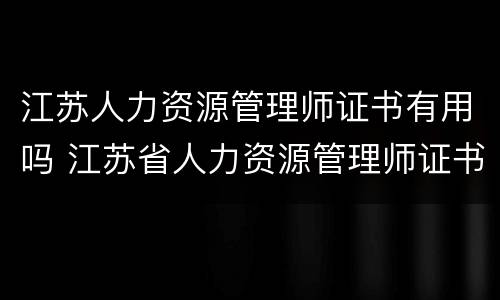 江苏人力资源管理师证书有用吗 江苏省人力资源管理师证书