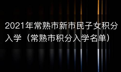 2021年常熟市新市民子女积分入学（常熟市积分入学名单）