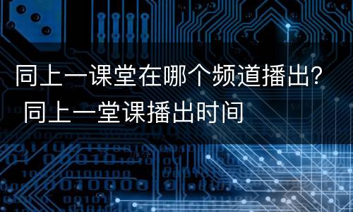 同上一课堂在哪个频道播出？ 同上一堂课播出时间