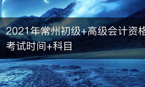 2021年常州初级+高级会计资格考试时间+科目