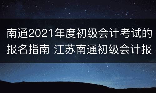 南通2021年度初级会计考试的报名指南 江苏南通初级会计报名