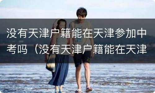 没有天津户籍能在天津参加中考吗（没有天津户籍能在天津参加中考吗高中）