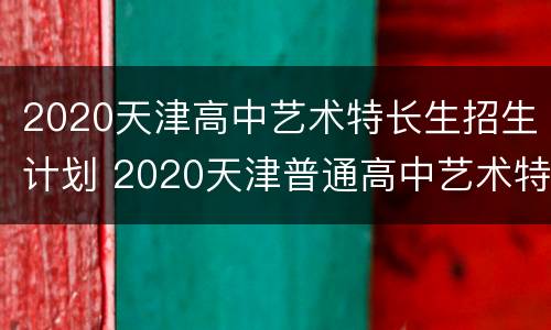 2020天津高中艺术特长生招生计划 2020天津普通高中艺术特长生招生计划