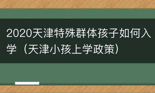 2020天津特殊群体孩子如何入学（天津小孩上学政策）