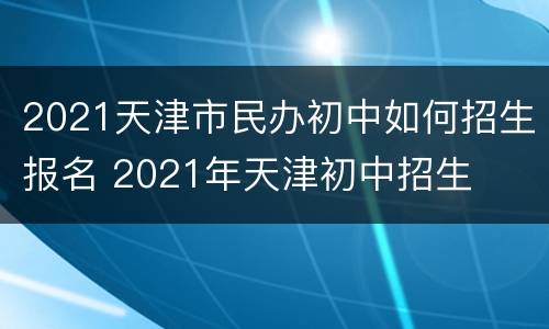 2021天津市民办初中如何招生报名 2021年天津初中招生