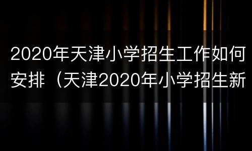 2020年天津小学招生工作如何安排（天津2020年小学招生新政策）