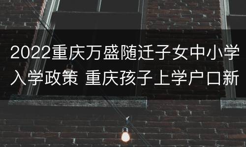 2022重庆万盛随迁子女中小学入学政策 重庆孩子上学户口新政策