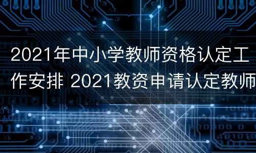 2021年中小学教师资格认定工作安排 2021教资申请认定教师资格时间