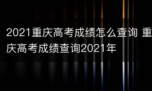 2021重庆高考成绩怎么查询 重庆高考成绩查询2021年