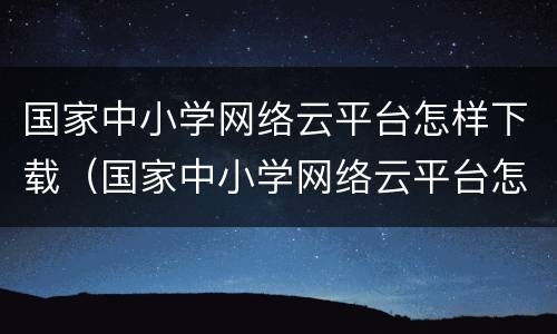 国家中小学网络云平台怎样下载（国家中小学网络云平台怎样下载视频）