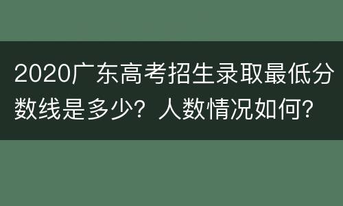 2020广东高考招生录取最低分数线是多少？人数情况如何？