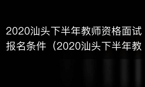 2020汕头下半年教师资格面试报名条件（2020汕头下半年教师资格面试报名条件及时间）