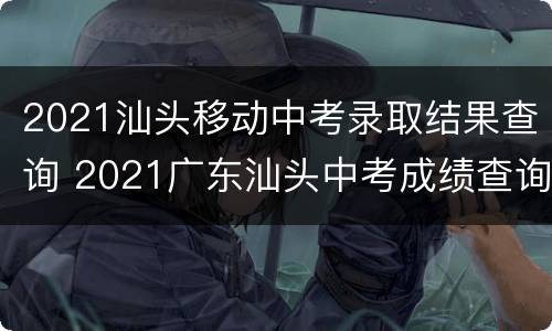 2021汕头移动中考录取结果查询 2021广东汕头中考成绩查询入口