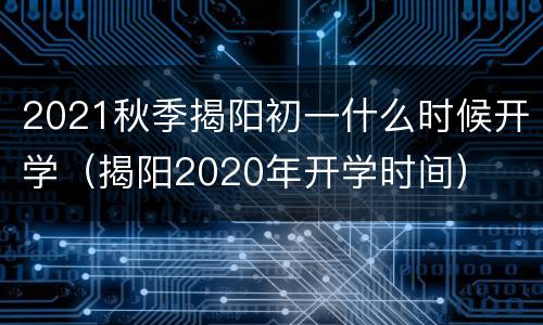 2021秋季揭阳初一什么时候开学（揭阳2020年开学时间）