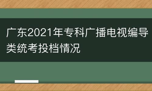 广东2021年专科广播电视编导类统考投档情况