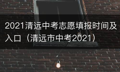 2021清远中考志愿填报时间及入口（清远市中考2021）