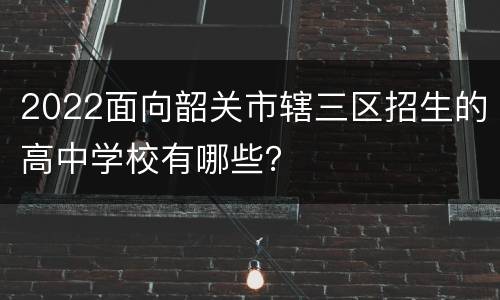2022面向韶关市辖三区招生的高中学校有哪些？