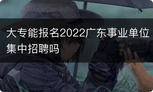 大专能报名2022广东事业单位集中招聘吗