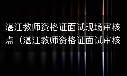 湛江教师资格证面试现场审核点（湛江教师资格证面试审核时间）