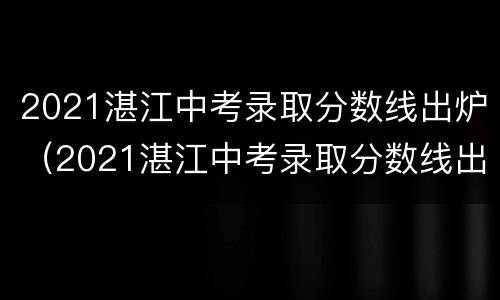 2021湛江中考录取分数线出炉（2021湛江中考录取分数线出炉没?）
