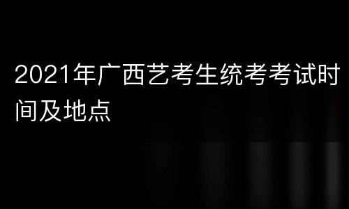 2021年广西艺考生统考考试时间及地点