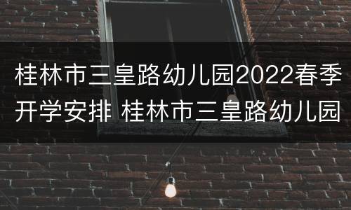 桂林市三皇路幼儿园2022春季开学安排 桂林市三皇路幼儿园招生简章